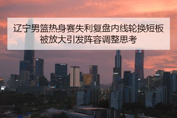 辽宁男篮热身赛失利复盘内线轮换短板被放大引发阵容调整思考